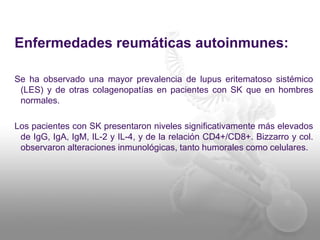 Enfermedades reumáticas autoinmunes:
Se ha observado una mayor prevalencia de lupus eritematoso sistémico
(LES) y de otras colagenopatías en pacientes con SK que en hombres
normales.
Los pacientes con SK presentaron niveles significativamente más elevados
de IgG, IgA, IgM, IL-2 y IL-4, y de la relación CD4+/CD8+. Bizzarro y col.
observaron alteraciones inmunológicas, tanto humorales como celulares.
 