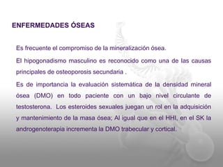 ENFERMEDADES ÓSEAS
Es frecuente el compromiso de la mineralización ósea.
El hipogonadismo masculino es reconocido como una de las causas
principales de osteoporosis secundaria .
Es de importancia la evaluación sistemática de la densidad mineral
ósea (DMO) en todo paciente con un bajo nivel circulante de
testosterona. Los esteroides sexuales juegan un rol en la adquisición
y mantenimiento de la masa ósea; Al igual que en el HHI, en el SK la
androgenoterapia incrementa la DMO trabecular y cortical.
 