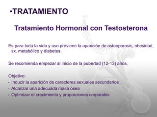 •TRATAMIENTO 
Tratamiento Hormonal con Testosterona 
Es para toda la vida y uso previene la aparición de osteoporosis, obesidad, 
sx. metabólico y diabetes. 
Se recomienda empezar al inicio de la pubertad (12-13) años. 
Objetivo: 
• Inducir la aparición de caracteres sexuales secundarios 
• Alcanzar una adecuada masa ósea 
• Optimizar el crecimiento y proporciones corporales 
 