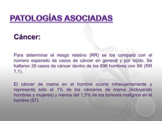 Cáncer: 
Para determinar el riesgo relativo (RR) se los comparó con el 
número esperado de casos de cáncer en general y por tejido. Se 
hallaron 39 casos de cáncer dentro de los 696 hombres con SK (RR 
1,1). 
El cáncer de mama en el hombre ocurre infrecuentemente y 
representa sólo el 1% de los cánceres de mama (incluyendo 
hombres y mujeres) y menos del 1,5% de los tumores malignos en el 
hombre (57). 
 