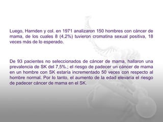 Luego, Harnden y col. en 1971 analizaron 150 hombres con cáncer de 
mama, de los cuales 8 (4,2%) tuvieron cromatina sexual positiva, 18 
veces más de lo esperado. 
De 93 pacientes no seleccionados de cáncer de mama, hallaron una 
prevalencia de SK del 7,5%.; el riesgo de padecer un cáncer de mama 
en un hombre con SK estaría incrementado 50 veces con respecto al 
hombre normal. Por lo tanto, el aumento de la edad elevaría el riesgo 
de padecer cáncer de mama en el SK. 
 