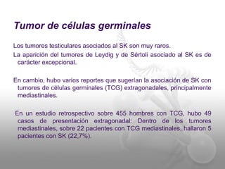 Tumor de células germinales 
Los tumores testiculares asociados al SK son muy raros. 
La aparición del tumores de Leydig y de Sértoli asociado al SK es de 
carácter excepcional. 
En cambio, hubo varios reportes que sugerían la asociación de SK con 
tumores de células germinales (TCG) extragonadales, principalmente 
mediastinales. 
En un estudio retrospectivo sobre 455 hombres con TCG, hubo 49 
casos de presentación extragonadal: Dentro de los tumores 
mediastinales, sobre 22 pacientes con TCG mediastinales, hallaron 5 
pacientes con SK (22,7%). 
 