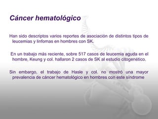 Cáncer hematológico 
Han sido descriptos varios reportes de asociación de distintos tipos de 
leucemias y linfomas en hombres con SK. 
En un trabajo más reciente, sobre 517 casos de leucemia aguda en el 
hombre, Keung y col. hallaron 2 casos de SK al estudio citogenético. 
Sin embargo, el trabajo de Hasle y col. no mostró una mayor 
prevalencia de cáncer hematológico en hombres con este síndrome 
 
