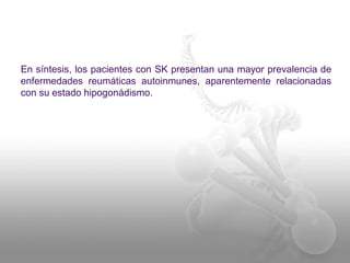 En síntesis, los pacientes con SK presentan una mayor prevalencia de 
enfermedades reumáticas autoinmunes, aparentemente relacionadas 
con su estado hipogonádismo. 
 