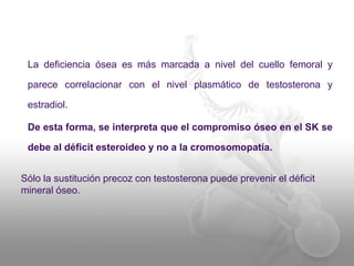 La deficiencia ósea es más marcada a nivel del cuello femoral y 
parece correlacionar con el nivel plasmático de testosterona y 
estradiol. 
De esta forma, se interpreta que el compromiso óseo en el SK se 
debe al déficit esteroideo y no a la cromosomopatía. 
Sólo la sustitución precoz con testosterona puede prevenir el déficit 
mineral óseo. 
