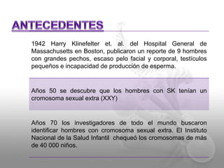 1942 Harry Klinefelter et. al. del Hospital General de 
Massachusetts en Boston, publicaron un reporte de 9 hombres 
con grandes pechos, escaso pelo facial y corporal, testículos 
pequeños e incapacidad de producción de esperma. 
Años 50 se descubre que los hombres con SK tenían un 
cromosoma sexual extra (XXY) 
Años 70 los investigadores de todo el mundo buscaron 
identificar hombres con cromosoma sexual extra. El Instituto 
Nacional de la Salud Infantil chequeó los cromosomas de más 
de 40 000 niños. 
 