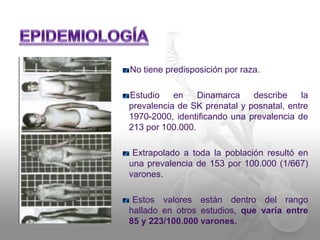 No tiene predisposición por raza. 
Estudio en Dinamarca describe la 
prevalencia de SK prenatal y posnatal, entre 
1970-2000, identificando una prevalencia de 
213 por 100.000. 
Extrapolado a toda la población resultó en 
una prevalencia de 153 por 100.000 (1/667) 
varones. 
Estos valores están dentro del rango 
hallado en otros estudios, que varía entre 
85 y 223/100.000 varones. 
 