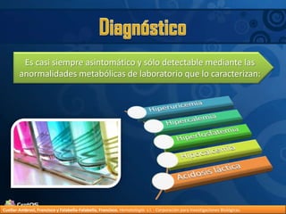 DiagnósticoEs casi siempre asintomático y sólo detectable mediante las anormalidades metabólicas de laboratorio que lo caracterizan:Cuellar-Ambrosi, Francisco y Falabella-Falabella, Francisco.Hematología. s.l. : Corporación para Investigaciones Biológicas.