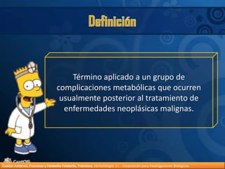 DefiniciónTérmino aplicado a un grupo de complicaciones metabólicas que ocurren usualmente posterior al tratamiento de enfermedades neoplásicas malignas.Cuellar-Ambrosi, Francisco y Falabella-Falabella, Francisco.Hematología. s.l. : Corporación para Investigaciones Biológicas.
