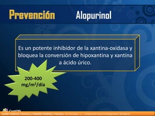 PrevenciónAlopurinolEs un potente inhibidor de la xantina-oxidasa y bloquea la conversión de hipoxantina y xantina a ácido úrico.200-400 mg/m2/díaCuellar-Ambrosi, Francisco y Falabella-Falabella, Francisco.Hematología. s.l. : Corporación para Investigaciones Biológicas.