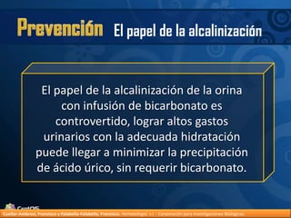 PrevenciónEl papel de la alcalinizaciónEl papel de la alcalinización de la orina con infusión de bicarbonato es controvertido, lograr altos gastos urinarios con la adecuada hidratación puede llegar a minimizar la precipitación de ácido úrico, sin requerir bicarbonato.Cuellar-Ambrosi, Francisco y Falabella-Falabella, Francisco.Hematología. s.l. : Corporación para Investigaciones Biológicas.