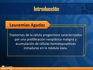 IntroducciónLeucemias AgudasTrastornos de la célula progenitora caracterizados por una proliferación neoplásica maligna y acumulación de células hematopoyéticas inmaduras en la médula ósea.McKenzie, Shirlyn B.Hematología Clínica. Baltimore, Maryland : Manual Moderno, 2000. 968-426-819-X.