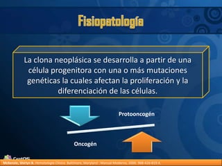 FisiopatologíaLa clona neoplásica se desarrolla a partir de una célula progenitora con una o más mutaciones genéticas la cuales afectan la proliferación y la diferenciación de las células.McKenzie, Shirlyn B.Hematología Clínica. Baltimore, Maryland : Manual Moderno, 2000. 968-426-819-X.