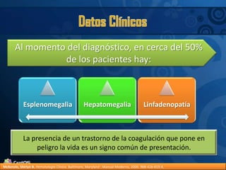 Datos ClínicosAl momento del diagnóstico, en cerca del 50% de los pacientes hay:La presencia de un trastorno de la coagulación que pone en peligro la vida es un signo común de presentación.McKenzie, Shirlyn B.Hematología Clínica. Baltimore, Maryland : Manual Moderno, 2000. 968-426-819-X.