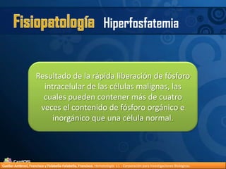 FisiopatologíaHiperfosfatemiaResultado de la rápida liberación de fósforo intracelular de las células malignas, las cuales pueden contener más de cuatro veces el contenido de fósforo orgánico e inorgánico que una célula normal.Cuellar-Ambrosi, Francisco y Falabella-Falabella, Francisco.Hematología. s.l. : Corporación para Investigaciones Biológicas.