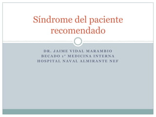 D R . J A I M E V I D A L M A R A M B I O
B E C A D O 1 ° M E D I C I N A I N T E R N A
H O S P I T A L N A V A L A L M I R A N T E N E F
Síndrome del paciente
recomendado
 