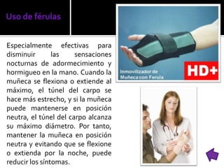 Uso de férulas
Especialmente efectivas para
disminuir las sensaciones
nocturnas de adormecimiento y
hormigueo en la mano. Cuando la
muñeca se flexiona o extiende al
máximo, el túnel del carpo se
hace más estrecho, y si la muñeca
puede mantenerse en posición
neutra, el túnel del carpo alcanza
su máximo diámetro. Por tanto,
mantener la muñeca en posición
neutra y evitando que se flexione
o extienda por la noche, puede
reducir los síntomas.
 
