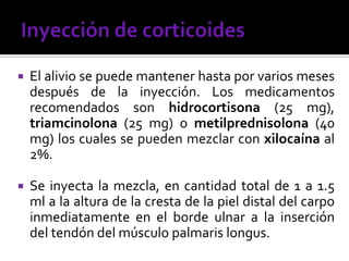  El alivio se puede mantener hasta por varios meses
después de la inyección. Los medicamentos
recomendados son hidrocortisona (25 mg),
triamcinolona (25 mg) o metilprednisolona (40
mg) los cuales se pueden mezclar con xilocaína al
2%.
 Se inyecta la mezcla, en cantidad total de 1 a 1.5
ml a la altura de la cresta de la piel distal del carpo
inmediatamente en el borde ulnar a la inserción
del tendón del músculo palmaris longus.
 