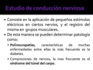  Consiste en la aplicación de pequeños estímulos
eléctricos en ciertos nervios, y el registro del
mismo en grupos musculares.
 De esta manera se pueden determinar patología
como:
 Polineuropatías, características de muchas
enfermedades entre ellas la más frecuente es la
diabetes.
 Compresiones de nervios, la mas frecuente es el
síndrome del túnel del carpo.
 