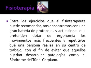  Entre los ejercicios que el fisioterapeuta
puede recomendar, nos encontramos con una
gran batería de protocolos y actuaciones que
pretenden dotar de ergonomía los
movimientos más frecuentes y repetitivos
que una persona realiza en su centro de
trabajo, con el fin de evitar que aquellos
puedan desarrollar patologías como el
Síndrome delTúnel Carpiano.
 
