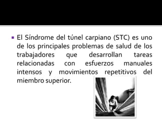  El Síndrome del túnel carpiano (STC) es uno
de los principales problemas de salud de los
trabajadores que desarrollan tareas
relacionadas con esfuerzos manuales
intensos y movimientos repetitivos del
miembro superior.
 