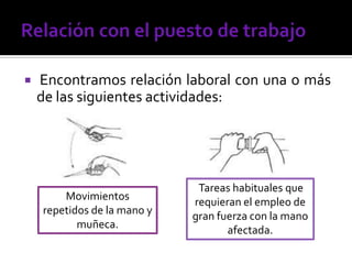  Encontramos relación laboral con una o más
de las siguientes actividades:
Movimientos
repetidos de la mano y
muñeca.
Tareas habituales que
requieran el empleo de
gran fuerza con la mano
afectada.
 