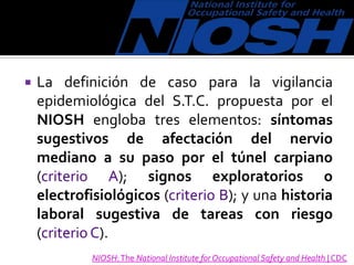  La definición de caso para la vigilancia
epidemiológica del S.T.C. propuesta por el
NIOSH engloba tres elementos: síntomas
sugestivos de afectación del nervio
mediano a su paso por el túnel carpiano
(criterio A); signos exploratorios o
electrofisiológicos (criterio B); y una historia
laboral sugestiva de tareas con riesgo
(criterio C).
NIOSH:The National Institute for Occupational Safety and Health | CDC
 
