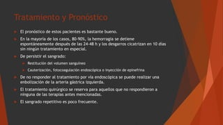 Tratamiento y Pronóstico
 El pronóstico de estos pacientes es bastante bueno.
 En la mayoría de los casos, 80-90%, la hemorragia se detiene
espontáneamente después de las 24-48 h y los desgarros cicatrizan en 10 días
sin ningún tratamiento en especial.
 De persistir el sangrado:
 Restitución del volumen sanguíneo
 Cauterización, fotocoagulación endoscópica o inyección de epinefrina
 De no responder al tratamiento por vía endoscópica se puede realizar una
enbolización de la arteria gástrica izquierda.
 El tratamiento quirúrgico se reserva para aquellos que no respondieron a
ninguna de las terapias antes mencionadas.
 El sangrado repetitivo es poco frecuente.
 