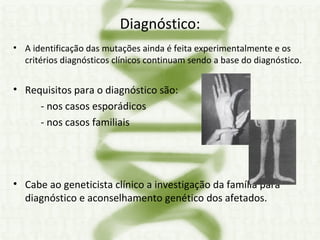 Diagnóstico: A identificação das mutações ainda é feita experimentalmente e os critérios diagnósticos clínicos continuam sendo a base do diagnóstico. Requisitos para o diagnóstico são:  - nos casos esporádicos  - nos casos familiais  Cabe ao geneticista clínico a investigação da família para diagnóstico e aconselhamento genético dos afetados. 