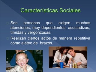 Son personas que exigen muchas
atenciones, muy dependientes, asustadizas,
tímidas y vergonzosas.
Realizan ciertos actos de manera repetitiva
como aleteo de brazos.
 