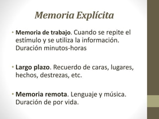 Memoria Explícita
• Memoria de trabajo. Cuando se repite el
estímulo y se utiliza la información.
Duración minutos-horas
• Largo plazo. Recuerdo de caras, lugares,
hechos, destrezas, etc.
• Memoria remota. Lenguaje y música.
Duración de por vida.
 
