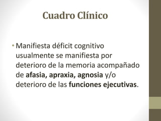 Cuadro Clínico
• Manifiesta déficit cognitivo
usualmente se manifiesta por
deterioro de la memoria acompañado
de afasia, apraxia, agnosia y/o
deterioro de las funciones ejecutivas.
 