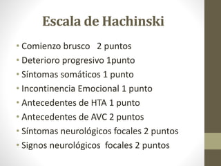 Escala de Hachinski
• Comienzo brusco 2 puntos
• Deterioro progresivo 1punto
• Síntomas somáticos 1 punto
• Incontinencia Emocional 1 punto
• Antecedentes de HTA 1 punto
• Antecedentes de AVC 2 puntos
• Síntomas neurológicos focales 2 puntos
• Signos neurológicos focales 2 puntos
 