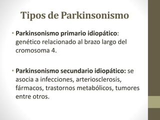 Tipos de Parkinsonismo
• Parkinsonismo primario idiopático:
genético relacionado al brazo largo del
cromosoma 4.
• Parkinsonismo secundario idiopático: se
asocia a infecciones, arteriosclerosis,
fármacos, trastornos metabólicos, tumores
entre otros.
 