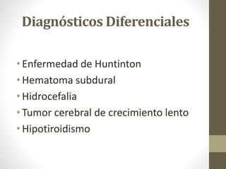 Diagnósticos Diferenciales
• Enfermedad de Huntinton
• Hematoma subdural
• Hidrocefalia
• Tumor cerebral de crecimiento lento
• Hipotiroidismo
 