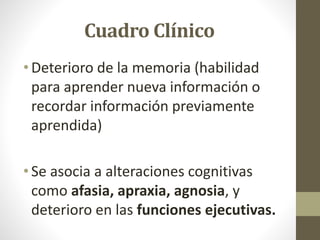 Cuadro Clínico
• Deterioro de la memoria (habilidad
para aprender nueva información o
recordar información previamente
aprendida)
• Se asocia a alteraciones cognitivas
como afasia, apraxia, agnosia, y
deterioro en las funciones ejecutivas.
 