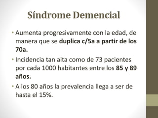 Síndrome Demencial
• Aumenta progresivamente con la edad, de
manera que se duplica c/5a a partir de los
70a.
• Incidencia tan alta como de 73 pacientes
por cada 1000 habitantes entre los 85 y 89
años.
• A los 80 años la prevalencia llega a ser de
hasta el 15%.
 