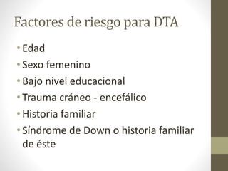Factores de riesgo para DTA
• Edad
• Sexo femenino
• Bajo nivel educacional
• Trauma cráneo - encefálico
• Historia familiar
• Síndrome de Down o historia familiar
de éste
 