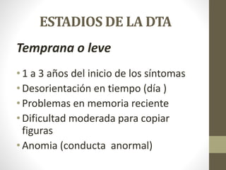 ESTADIOS DE LA DTA
Temprana o leve
• 1 a 3 años del inicio de los síntomas
• Desorientación en tiempo (día )
• Problemas en memoria reciente
• Dificultad moderada para copiar
figuras
• Anomia (conducta anormal)
 
