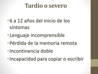 Tardío o severo
•6 a 12 años del inicio de los
síntomas
•Lenguaje incomprensible
•Pérdida de la memoria remota
•Incontinencia doble
•Incapacidad para copiar o escribir
 