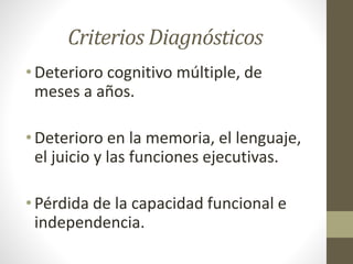Criterios Diagnósticos
• Deterioro cognitivo múltiple, de
meses a años.
• Deterioro en la memoria, el lenguaje,
el juicio y las funciones ejecutivas.
• Pérdida de la capacidad funcional e
independencia.
 