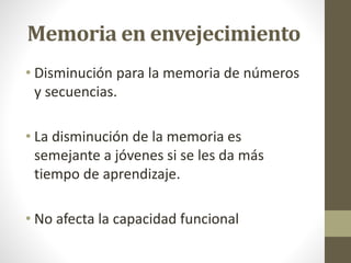 Memoria en envejecimiento
• Disminución para la memoria de números
y secuencias.
• La disminución de la memoria es
semejante a jóvenes si se les da más
tiempo de aprendizaje.
• No afecta la capacidad funcional
 