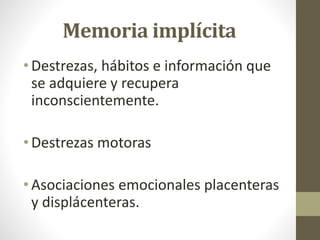 Memoria implícita
• Destrezas, hábitos e información que
se adquiere y recupera
inconscientemente.
• Destrezas motoras
• Asociaciones emocionales placenteras
y displácenteras.
 