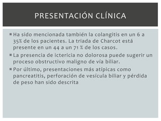 PRESENTACIÓN CLÍNICA

 Ha sido mencionada también la colangitis en un 6 a
  35% de los pacientes. La triada de Charcot está
  presente en un 44 a un 71 % de los casos .
 La presencia de ictericia no dolorosa puede sugerir un
  proceso obstructivo maligno de vía biliar.
 Por último, presentaciones más atípicas como
  pancreatitis, perforación de vesícula biliar y pérdida
  de peso han sido descrita
 
