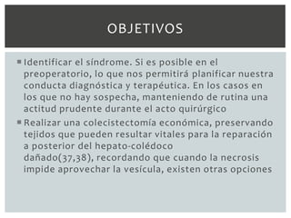 OBJETIVOS

 Identificar el síndrome. Si es posible en el
  preoperatorio, lo que nos permitirá planificar nuestra
  conducta diagnóstica y terapéutica. En los casos en
  los que no hay sospecha, manteniendo de rutina una
  actitud prudente durante el acto quirúrgico
 Realizar una colecistectomía económica, preservando
  tejidos que pueden resultar vitales para la reparación
  a posterior del hepato-colédoco
  dañado(37,38), recordando que cuando la necrosis
  impide aprovechar la vesícula, existen otras opciones
 