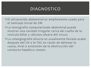 DIAGNOSTICO

 El ultrasonido abdominal es ampliamente usado para
  el tamizaje inicial de SM
 La tomografía computarizada abdominal puede
  mostrar una cavidad irregular cerca del cuello de la
  vesícula biliar y cálculos afuera del viscus
 La colangiografía directa es usualmente llevada acabo
  después del US o la TAC en razón de delinear la
  causa, nivel o extensión de la obstrucción del
  conducto hepático común.
 