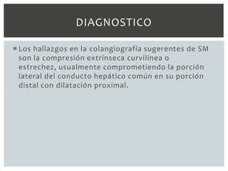 DIAGNOSTICO

 Los hallazgos en la colangiografía sugerentes de SM
  son la compresión extrínseca curvilínea o
  estrechez, usualmente comprometiendo la porción
  lateral del conducto hepático común en su porción
  distal con dilatación proximal.
 
