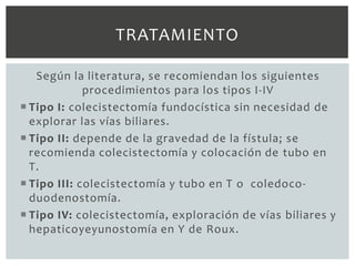 TRATAMIENTO

   Según la literatura, se recomiendan los siguientes
             procedimientos para los tipos I-IV
 Tipo I: colecistectomía fundocística sin necesidad de
  explorar las vías biliares.
 Tipo II: depende de la gravedad de la fístula; se
  recomienda colecistectomía y colocación de tubo en
  T.
 Tipo III: colecistectomía y tubo en T o coledoco-
  duodenostomía.
 Tipo IV: colecistectomía, exploración de vías biliares y
  hepaticoyeyunostomía en Y de Roux.
 