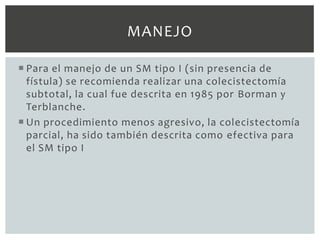 MANEJO

 Para el manejo de un SM tipo I (sin presencia de
  fístula) se recomienda realizar una colecistectomía
  subtotal, la cual fue descrita en 1985 por Borman y
  Terblanche.
 Un procedimiento menos agresivo, la colecistectomía
  parcial, ha sido también descrita como efectiva para
  el SM tipo I
 