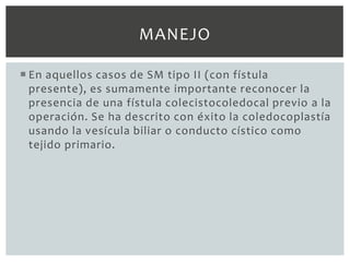 MANEJO

 En aquellos casos de SM tipo II (con fístula
  presente), es sumamente importante reconocer la
  presencia de una fístula colecistocoledocal previo a la
  operación. Se ha descrito con éxito la coledocoplastía
  usando la vesícula biliar o conducto cístico como
  tejido primario.
 